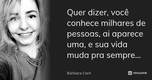 Quer dizer, você conhece milhares de pessoas, ai aparece uma, e sua vida muda pra sempre...... Frase de Bárbara Coré.