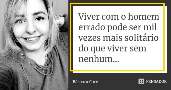 Viver com o homem errado pode ser mil vezes mais solitário do que viver sem nenhum...... Frase de Bárbara Coré.