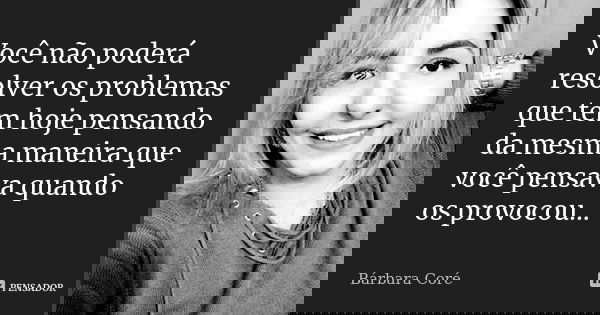 Você não poderá resolver os problemas que tem hoje pensando da mesma maneira que você pensava quando os provocou...... Frase de Bárbara Coré.