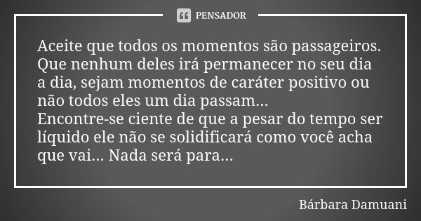 Aceite que todos os momentos são passageiros. Que nenhum deles irá permanecer no seu dia a dia, sejam momentos de caráter positivo ou não todos eles um dia pass... Frase de Bárbara Damuani.