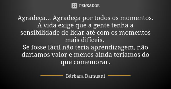 Agradeça... Agradeça por todos os momentos. A vida exige que a gente tenha a sensibilidade de lidar até com os momentos mais difíceis. Se fosse fácil não teria ... Frase de Bárbara Damuani.