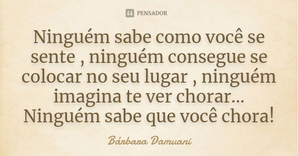 Ninguém sabe como você se sente , ninguém consegue se colocar no seu lugar , ninguém imagina te ver chorar... Ninguém sabe que você chora!... Frase de Bárbara Damuani.