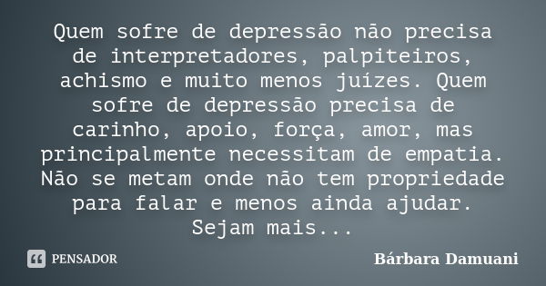 Quem sofre de depressão não precisa de interpretadores, palpiteiros, achismo e muito menos juízes. Quem sofre de depressão precisa de carinho, apoio, força, amo... Frase de Bárbara Damuani.