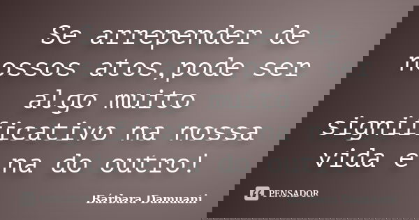 Se arrepender de nossos atos,pode ser algo muito significativo na nossa vida e na do outro!... Frase de Bárbara Damuani.