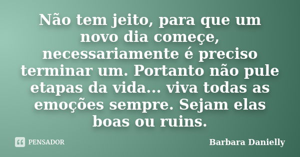 Não tem jeito, para que um novo dia começe, necessariamente é preciso terminar um. Portanto não pule etapas da vida... viva todas as emoções sempre. Sejam elas ... Frase de Barbara Danielly.