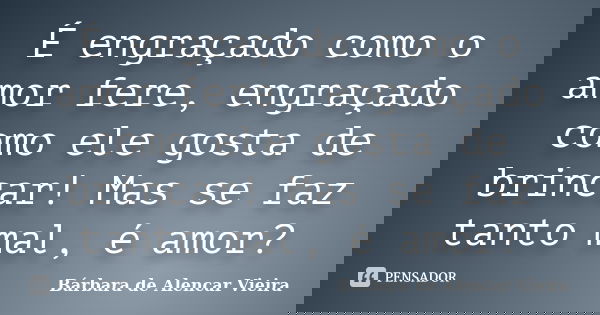 É engraçado como o amor fere, engraçado como ele gosta de brincar! Mas se faz tanto mal, é amor?... Frase de Bárbara de Alencar Vieira.
