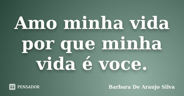 Amo minha vida por que minha vida é voce.... Frase de Barbara De Araujo Silva.