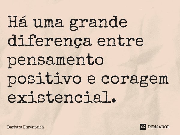 ⁠Há uma grande diferença entre pensamento positivo e coragem existencial.... Frase de Barbara Ehrenreich.