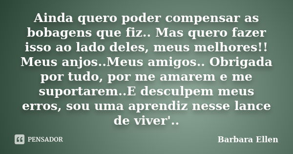 Ainda quero poder compensar as bobagens que fiz.. Mas quero fazer isso ao lado deles, meus melhores!! Meus anjos..Meus amigos.. Obrigada por tudo, por me amarem... Frase de Barbara Ellen.