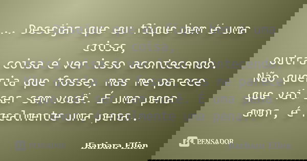 .. Desejar que eu fique bem é uma coisa, outra coisa é ver isso acontecendo. Não queria que fosse, mas me parece que vai ser sem você. É uma pena amor, é realme... Frase de Barbara Ellen.