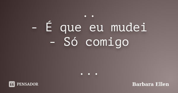 .. - É que eu mudei - Só comigo ...... Frase de Bárbara Ellen.