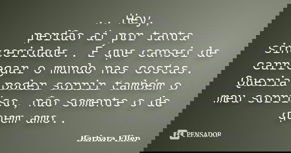 .. Hey, perdão aí por tanta sinceridade.. É que cansei de carregar o mundo nas costas. Queria poder sorrir também o meu sorriso, não somente o de quem amo..... Frase de Barbara Ellen.