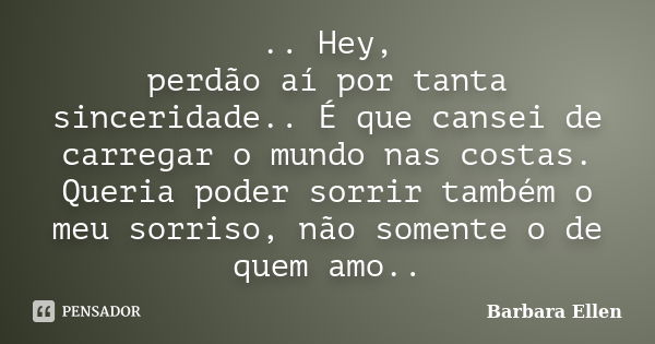 .. Hey, perdão aí por tanta sinceridade.. É que cansei de carregar o mundo nas costas. Queria poder sorrir também o meu sorriso, não somente o de quem amo..... Frase de Barbara Ellen.