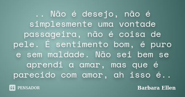 .. Não é desejo, não é simplesmente uma vontade passageira, não é coisa de pele. É sentimento bom, é puro e sem maldade. Não sei bem se aprendi a amar, mas que ... Frase de Barbara Ellen.