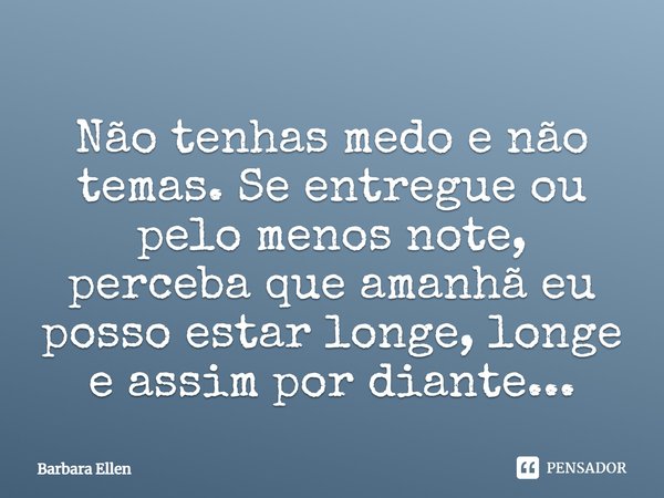 Não tenhas medo e não temas. Se entregue ou pelo menos note, perceba que amanhã eu posso estar longe, longe e assim por diante...... Frase de Barbara Ellen.