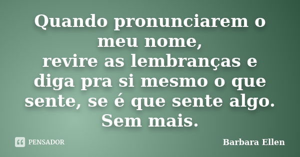 Quando pronunciarem o meu nome, revire as lembranças e diga pra si mesmo o que sente, se é que sente algo. Sem mais.... Frase de Barbara Ellen.