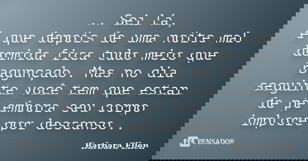 .. Sei lá, é que depois de uma noite mal dormida fica tudo meio que bagunçado. Mas no dia seguinte você tem que estar de pé embora seu corpo implore por descans... Frase de Barbara Ellen.