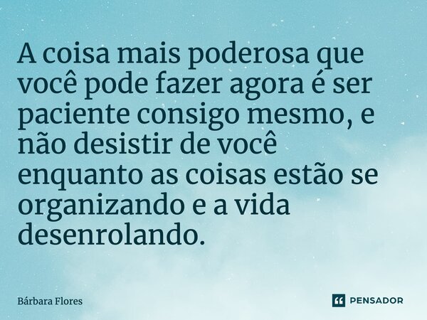 ⁠A coisa mais poderosa que você pode fazer agora é ser paciente consigo mesmo, e não desistir de você enquanto as coisas estão se organizando e a vida desenrola... Frase de Bárbara Flores.