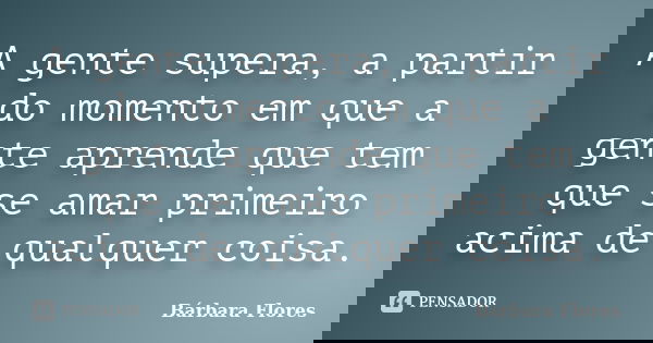 A gente supera, a partir do momento em que a gente aprende que tem que se amar primeiro acima de qualquer coisa.... Frase de Bárbara Flores.