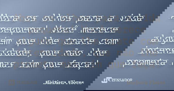 Abra os olhos para a vida pequena! Você merece alguém que lhe trate com intensidade, que não lhe prometa mas sim que faça!... Frase de Bárbara Flores.