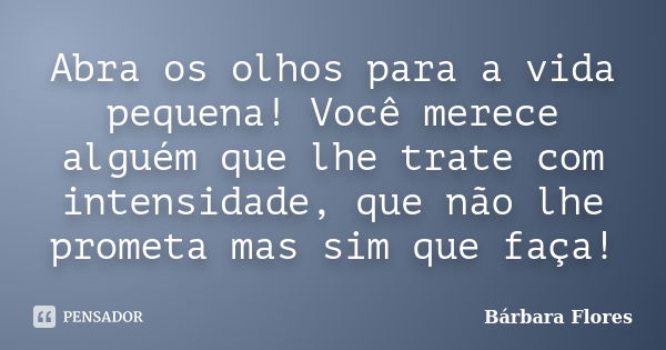 Abra os olhos para a vida pequena! Você merece alguém que lhe trate com intensidade, que não lhe prometa mas sim que faça!... Frase de Bárbara Flores.