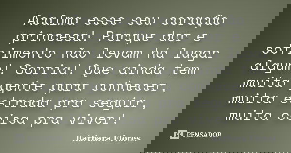 Acalma esse seu coração princesa! Porque dor e sofrimento não levam há lugar algum! Sorria! Que ainda tem muita gente para conhecer, muita estrada pra seguir, m... Frase de Bárbara Flores.