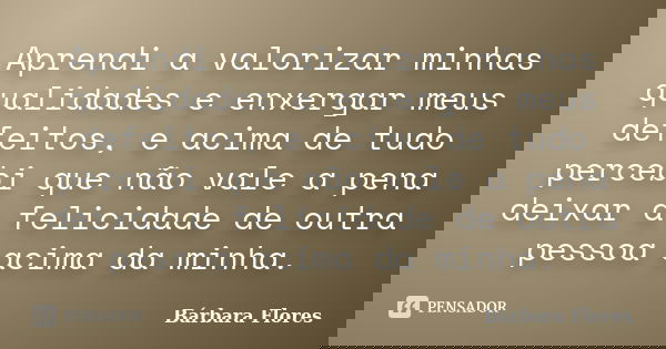 Aprendi a valorizar minhas qualidades e enxergar meus defeitos, e acima de tudo percebi que não vale a pena deixar a felicidade de outra pessoa acima da minha.... Frase de Bárbara Flores.