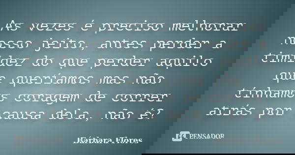 As vezes é preciso melhorar nosso jeito, antes perder a timidez do que perder aquilo que queríamos mas não tínhamos coragem de correr atrás por causa dela, não ... Frase de Bárbara Flores.