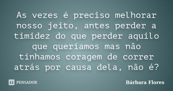 As vezes é preciso melhorar nosso jeito, antes perder a timidez do que perder aquilo que queríamos mas não tínhamos coragem de correr atrás por causa dela, não ... Frase de Bárbara Flores.