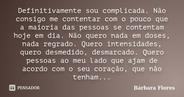 Definitivamente sou complicada. Não consigo me contentar com o pouco que a maioria das pessoas se contentam hoje em dia. Não quero nada em doses, nada regrado. ... Frase de Bárbara Flores.