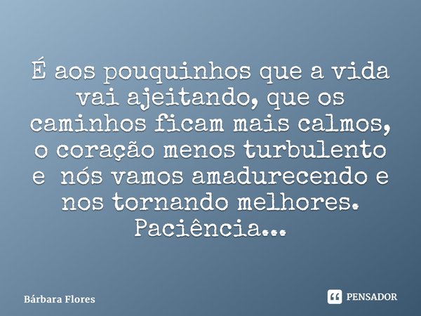 ⁠É aos pouquinhos que a vida vai ajeitando, que os caminhos ficam mais calmos, o coração menos turbulento e nós vamos amadurecendo e nos tornando melhores. Paci... Frase de Bárbara Flores.