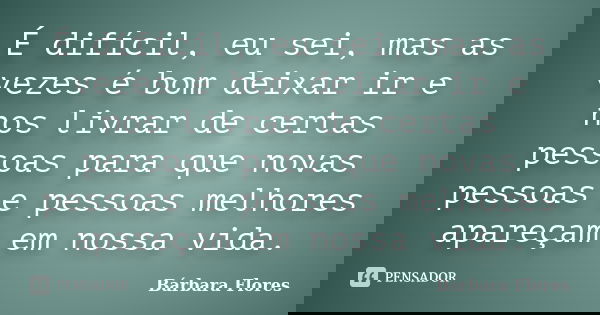 É difícil, eu sei, mas as vezes é bom deixar ir e nos livrar de certas pessoas para que novas pessoas e pessoas melhores apareçam em nossa vida.... Frase de Bárbara Flores.