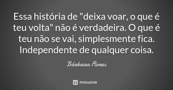 Essa história de "deixa voar, o que é teu volta" não é verdadeira. O que é teu não se vai, simplesmente fica. Independente de qualquer coisa.... Frase de Bárbara Flores.