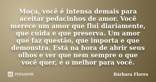 Moça, você é intensa demais para aceitar pedacinhos de amor. Você merece um amor que flui diariamente, que cuida e que preserva. Um amor que faz questão, que im... Frase de Bárbara Flores.