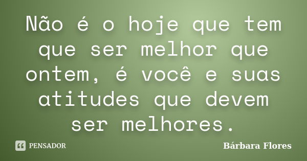 Não é o hoje que tem que ser melhor que ontem, é você e suas atitudes que devem ser melhores.... Frase de Bárbara Flores.