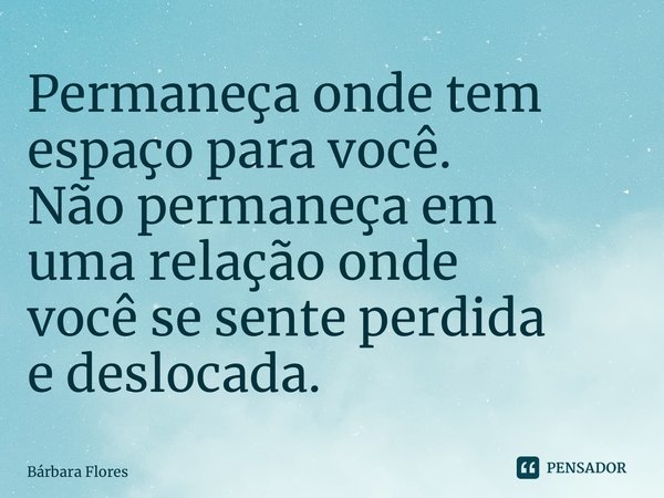⁠Permaneça onde tem espaço para você. Não permaneça em uma relação onde você se sente perdida e deslocada.... Frase de Bárbara Flores.