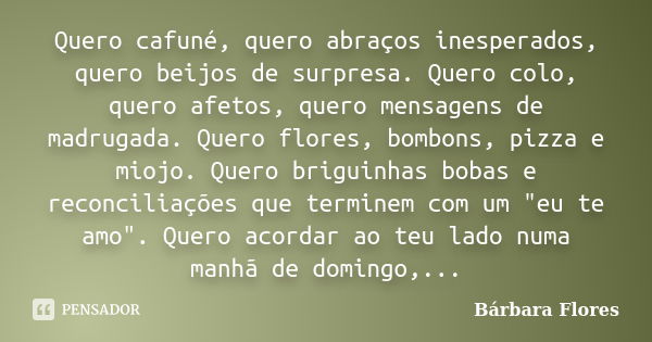 Quero cafuné, quero abraços inesperados, quero beijos de surpresa. Quero colo, quero afetos, quero mensagens de madrugada. Quero flores, bombons, pizza e miojo.... Frase de Bárbara Flores.