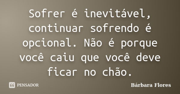 Sofrer é inevitável, continuar sofrendo é opcional. Não é porque você caiu que você deve ficar no chão.... Frase de Bárbara Flores.