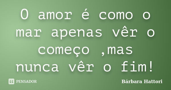 O amor é como o mar apenas vêr o começo ,mas nunca vêr o fim!... Frase de Bárbara Hattori.