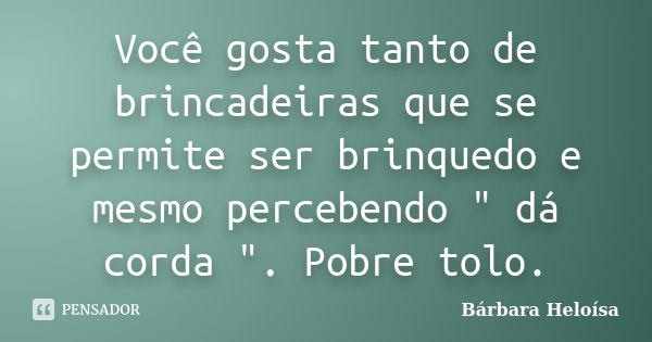 Você gosta tanto de brincadeiras que se permite ser brinquedo e mesmo percebendo " dá corda ". Pobre tolo.... Frase de Bárbara Heloísa.