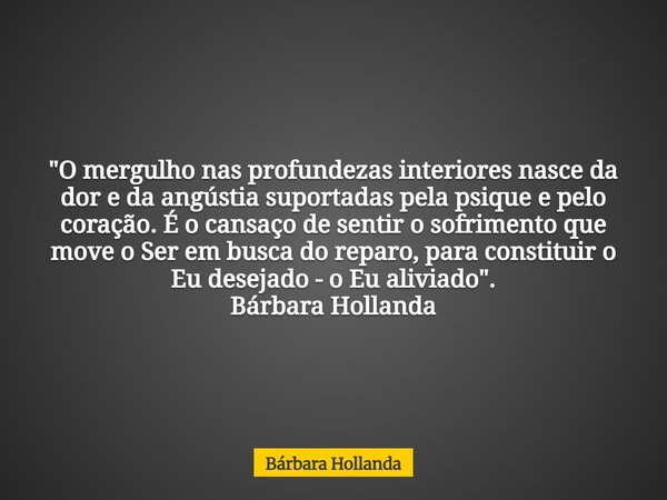 "O mergulho nas profundezas interiores nasce da dor e da angústia suportadas pela psique e pelo coração. É o cansaço de sentir o sofrimento que move o Ser ... Frase de Bárbara Hollanda.