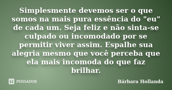 Simplesmente devemos ser o que somos na mais pura essência do "eu" de cada um. Seja feliz e não sinta-se culpado ou incomodado por se permitir viver a... Frase de Bárbara Hollanda.