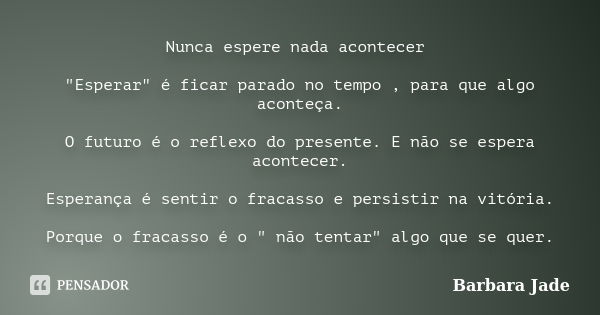 Nunca espere nada acontecer "Esperar" é ficar parado no tempo , para que algo aconteça. O futuro é o reflexo do presente. E não se espera acontecer. E... Frase de Barbara Jade.