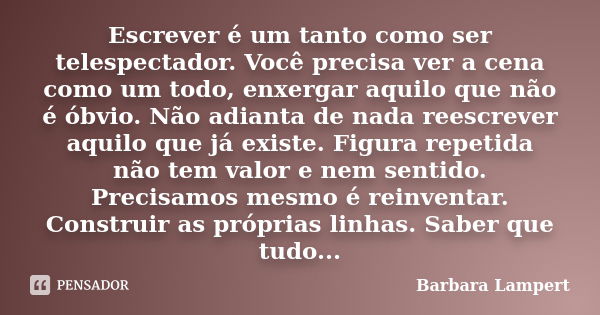 Escrever é um tanto como ser telespectador. Você precisa ver a cena como um todo, enxergar aquilo que não é óbvio. Não adianta de nada reescrever aquilo que já ... Frase de Barbara Lampert.