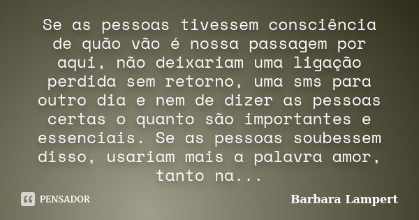 Se as pessoas tivessem consciência de quão vão é nossa passagem por aqui, não deixariam uma ligação perdida sem retorno, uma sms para outro dia e nem de dizer a... Frase de Barbara Lampert.