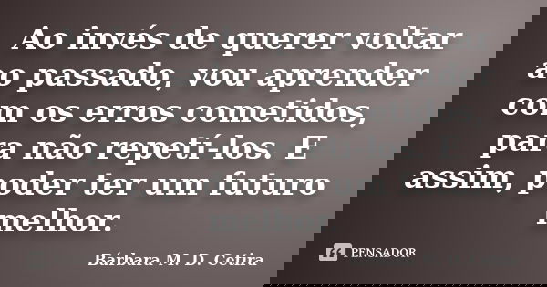 Ao invés de querer voltar ao passado, vou aprender com os erros cometidos, para não repetí-los. E assim, poder ter um futuro melhor.... Frase de Bárbara M. D. Cetira.