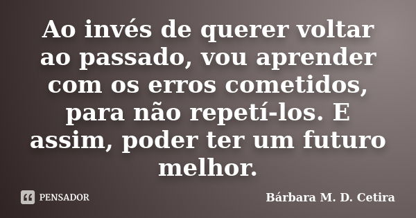 Ao invés de querer voltar ao passado, vou aprender com os erros cometidos, para não repetí-los. E assim, poder ter um futuro melhor.... Frase de Bárbara M. D. Cetira.