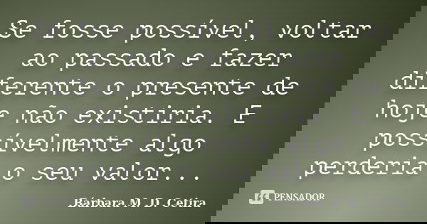 Se fosse possível, voltar ao passado e fazer diferente o presente de hoje não existiria. E possívelmente algo perderia o seu valor...... Frase de Bárbara M. D. Cetira.
