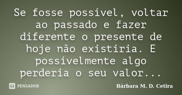 Se fosse possível, voltar ao passado e fazer diferente o presente de hoje não existiria. E possívelmente algo perderia o seu valor...... Frase de Bárbara M. D. Cetira.