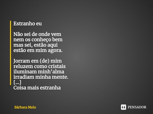 Estranho eu Não sei de onde vem
nem os conheço bem
mas sei, estão aqui
estão em mim agora. Jorram em (de) mim
reluzem como cristais
iluminam minh'alma
irradiam... Frase de Bárbara Melo.
